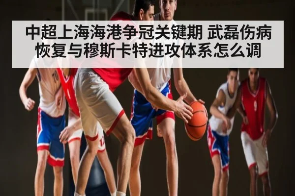 中超上海海港争冠关键期 武磊伤病恢复与穆斯卡特进攻体系怎么调