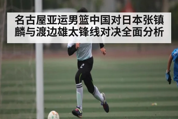 名古屋亚运男篮中国对日本张镇麟与渡边雄太锋线对决全面分析
